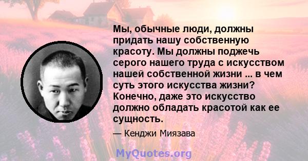 Мы, обычные люди, должны придать нашу собственную красоту. Мы должны поджечь серого нашего труда с искусством нашей собственной жизни ... в чем суть этого искусства жизни? Конечно, даже это искусство должно обладать