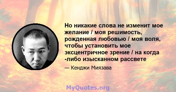 Но никакие слова не изменит мое желание / моя решимость, рожденная любовью / моя воля, чтобы установить мое эксцентричное зрение / на когда -либо изысканном рассвете