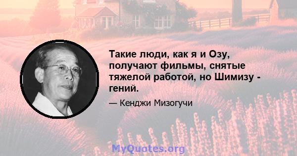 Такие люди, как я и Озу, получают фильмы, снятые тяжелой работой, но Шимизу - гений.