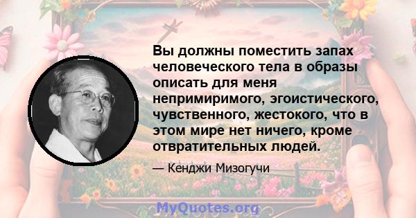 Вы должны поместить запах человеческого тела в образы описать для меня непримиримого, эгоистического, чувственного, жестокого, что в этом мире нет ничего, кроме отвратительных людей.