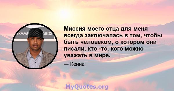 Миссия моего отца для меня всегда заключалась в том, чтобы быть человеком, о котором они писали, кто -то, кого можно уважать в мире.