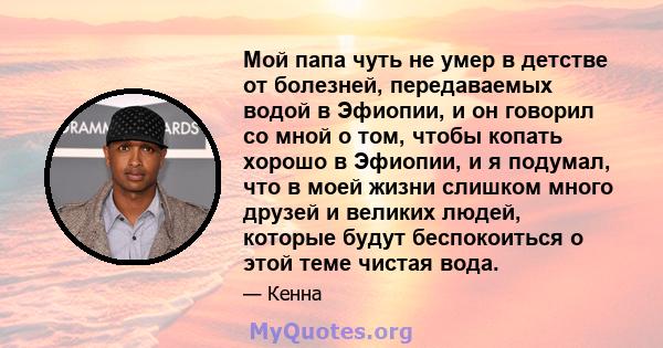 Мой папа чуть не умер в детстве от болезней, передаваемых водой в Эфиопии, и он говорил со мной о том, чтобы копать хорошо в Эфиопии, и я подумал, что в моей жизни слишком много друзей и великих людей, которые будут