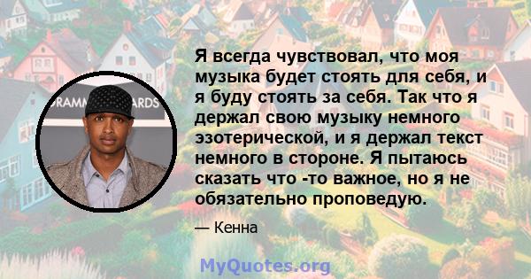 Я всегда чувствовал, что моя музыка будет стоять для себя, и я буду стоять за себя. Так что я держал свою музыку немного эзотерической, и я держал текст немного в стороне. Я пытаюсь сказать что -то важное, но я не