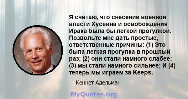 Я считаю, что снесение военной власти Хусейна и освобождения Ирака была бы легкой прогулкой. Позвольте мне дать простые, ответственные причины: (1) Это была легкая прогулка в прошлый раз; (2) они стали намного слабее;