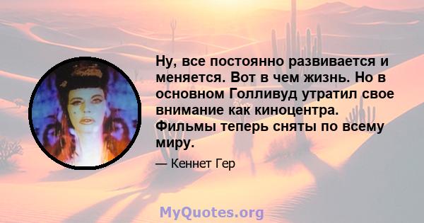 Ну, все постоянно развивается и меняется. Вот в чем жизнь. Но в основном Голливуд утратил свое внимание как киноцентра. Фильмы теперь сняты по всему миру.