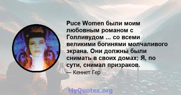 Puce Women были моим любовным романом с Голливудом ... со всеми великими богинями молчаливого экрана. Они должны были снимать в своих домах; Я, по сути, снимал призраков.