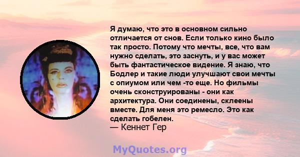 Я думаю, что это в основном сильно отличается от снов. Если только кино было так просто. Потому что мечты, все, что вам нужно сделать, это заснуть, и у вас может быть фантастическое видение. Я знаю, что Бодлер и такие