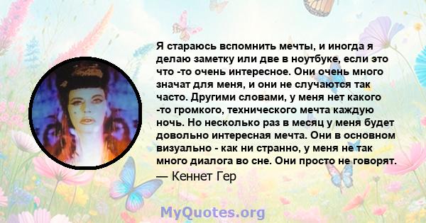 Я стараюсь вспомнить мечты, и иногда я делаю заметку или две в ноутбуке, если это что -то очень интересное. Они очень много значат для меня, и они не случаются так часто. Другими словами, у меня нет какого -то громкого, 