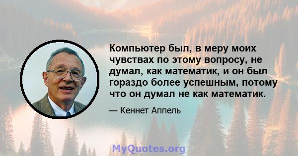 Компьютер был, в меру моих чувствах по этому вопросу, не думал, как математик, и он был гораздо более успешным, потому что он думал не как математик.