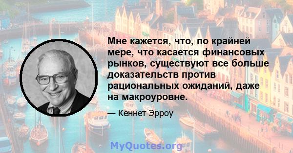 Мне кажется, что, по крайней мере, что касается финансовых рынков, существуют все больше доказательств против рациональных ожиданий, даже на макроуровне.