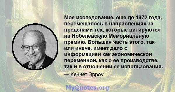 Мое исследование, еще до 1972 года, перемещалось в направлениях за пределами тех, которые цитируются на Нобелевскую Мемориальную премию. Большая часть этого, так или иначе, имеет дело с информацией как экономической