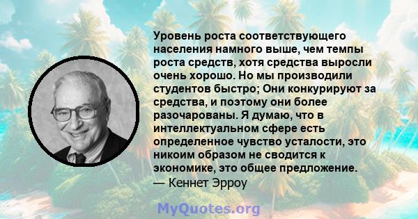 Уровень роста соответствующего населения намного выше, чем темпы роста средств, хотя средства выросли очень хорошо. Но мы производили студентов быстро; Они конкурируют за средства, и поэтому они более разочарованы. Я