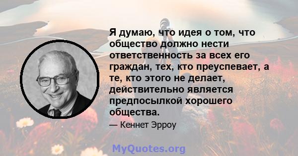 Я думаю, что идея о том, что общество должно нести ответственность за всех его граждан, тех, кто преуспевает, а те, кто этого не делает, действительно является предпосылкой хорошего общества.