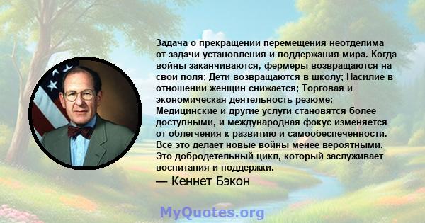 Задача о прекращении перемещения неотделима от задачи установления и поддержания мира. Когда войны заканчиваются, фермеры возвращаются на свои поля; Дети возвращаются в школу; Насилие в отношении женщин снижается;