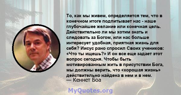 То, как мы живем, определяется тем, что в конечном итоге подпитывает нас - наше глубочайшее желание или конечная цель. Действительно ли мы хотим знать и следовать за Богом, или нас больше интересует удобная, приятная