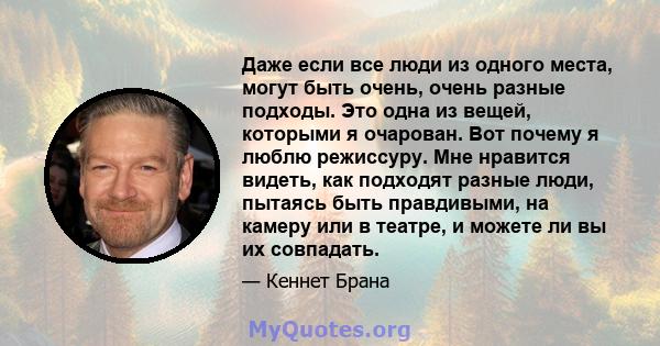 Даже если все люди из одного места, могут быть очень, очень разные подходы. Это одна из вещей, которыми я очарован. Вот почему я люблю режиссуру. Мне нравится видеть, как подходят разные люди, пытаясь быть правдивыми,