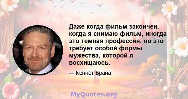 Даже когда фильм закончен, когда я снимаю фильм, иногда это темная профессия, но это требует особой формы мужества, которой я восхищаюсь.