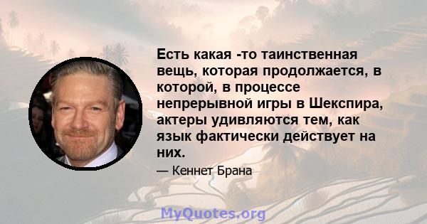 Есть какая -то таинственная вещь, которая продолжается, в которой, в процессе непрерывной игры в Шекспира, актеры удивляются тем, как язык фактически действует на них.