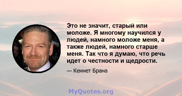 Это не значит, старый или моложе. Я многому научился у людей, намного моложе меня, а также людей, намного старше меня. Так что я думаю, что речь идет о честности и щедрости.