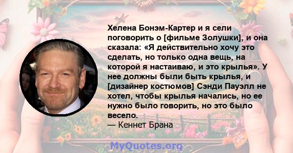 Хелена Бонэм-Картер и я сели поговорить о [фильме Золушки], и она сказала: «Я действительно хочу это сделать, но только одна вещь, на которой я настаиваю, и это крылья». У нее должны были быть крылья, и [дизайнер