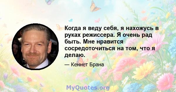 Когда я веду себя, я нахожусь в руках режиссера. Я очень рад быть. Мне нравится сосредоточиться на том, что я делаю.