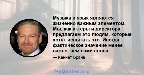 Музыка и язык являются жизненно важным элементом. Мы, как актеры и директора, предлагаем это людям, которые хотят испытать это. Иногда фактическое значение менее важно, чем сами слова.