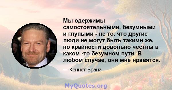 Мы одержимы самостоятельными, безумными и глупыми - не то, что другие люди не могут быть такими же, но крайности довольно честны в каком -то безумном пути. В любом случае, они мне нравятся.