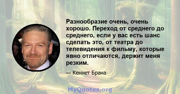 Разнообразие очень, очень хорошо. Переход от среднего до среднего, если у вас есть шанс сделать это, от театра до телевидения к фильму, которые явно отличаются, держит меня резким.