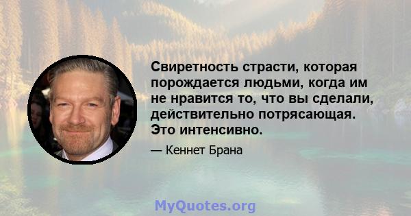 Свиретность страсти, которая порождается людьми, когда им не нравится то, что вы сделали, действительно потрясающая. Это интенсивно.