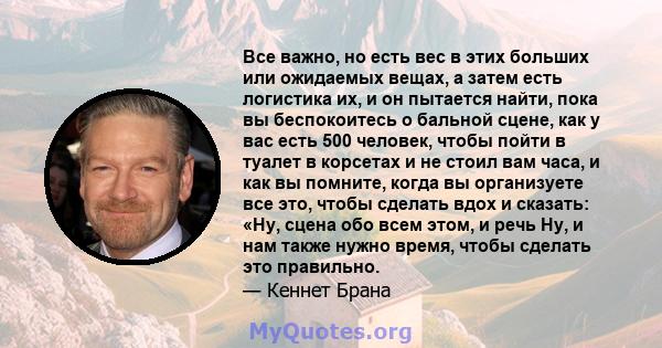 Все важно, но есть вес в этих больших или ожидаемых вещах, а затем есть логистика их, и он пытается найти, пока вы беспокоитесь о бальной сцене, как у вас есть 500 человек, чтобы пойти в туалет в корсетах и ​​не стоил