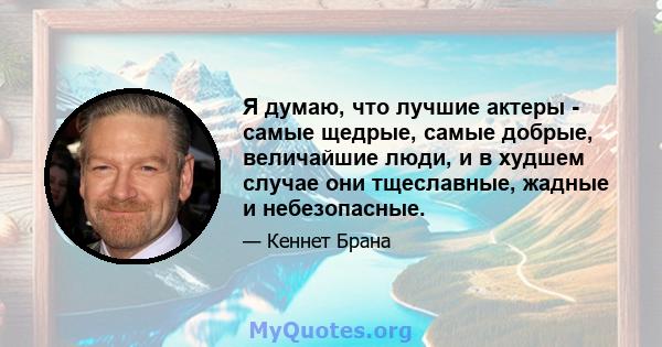 Я думаю, что лучшие актеры - самые щедрые, самые добрые, величайшие люди, и в худшем случае они тщеславные, жадные и небезопасные.