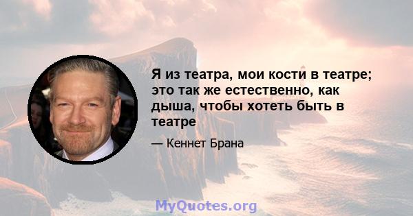 Я из театра, мои кости в театре; это так же естественно, как дыша, чтобы хотеть быть в театре