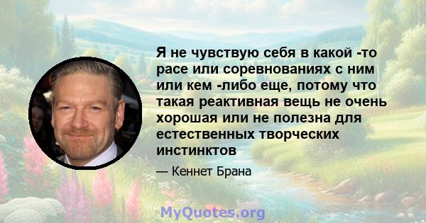 Я не чувствую себя в какой -то расе или соревнованиях с ним или кем -либо еще, потому что такая реактивная вещь не очень хорошая или не полезна для естественных творческих инстинктов