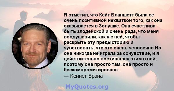 Я отметил, что Кейт Бланшетт была ее очень позитивной нехваткой того, как она оказывается в Золушке. Она счастлива быть злодейской и очень рада, что меня воодушевили, как я с ней, чтобы раскрыть эту предысторию и