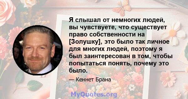 Я слышал от немногих людей, вы чувствуете, что существует право собственности на [Золушку], это было так личное для многих людей, поэтому я был заинтересован в том, чтобы попытаться понять, почему это было.