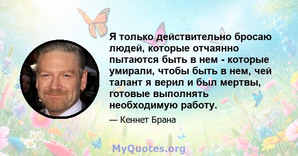 Я только действительно бросаю людей, которые отчаянно пытаются быть в нем - которые умирали, чтобы быть в нем, чей талант я верил и был мертвы, готовые выполнять необходимую работу.