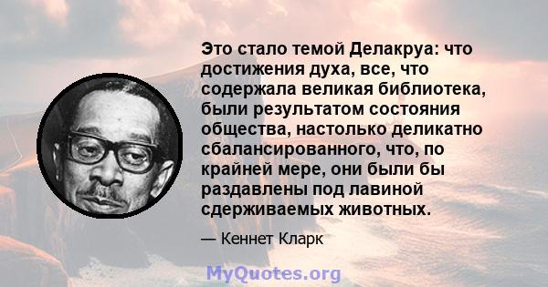 Это стало темой Делакруа: что достижения духа, все, что содержала великая библиотека, были результатом состояния общества, настолько деликатно сбалансированного, что, по крайней мере, они были бы раздавлены под лавиной