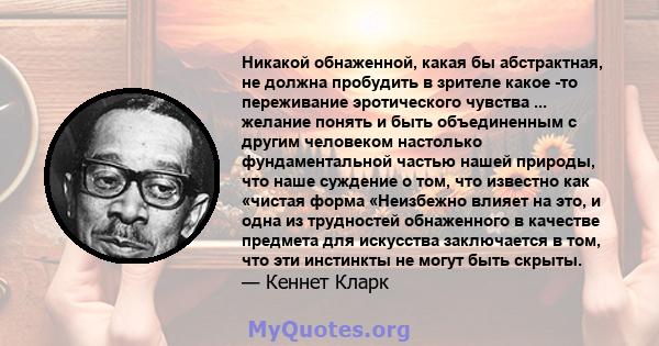 Никакой обнаженной, какая бы абстрактная, не должна пробудить в зрителе какое -то переживание эротического чувства ... желание понять и быть объединенным с другим человеком настолько фундаментальной частью нашей