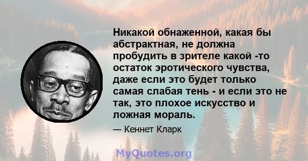 Никакой обнаженной, какая бы абстрактная, не должна пробудить в зрителе какой -то остаток эротического чувства, даже если это будет только самая слабая тень - и если это не так, это плохое искусство и ложная мораль.