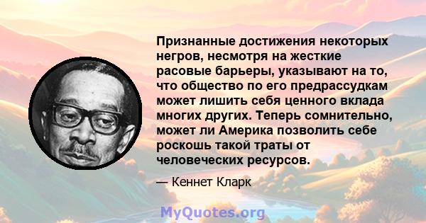 Признанные достижения некоторых негров, несмотря на жесткие расовые барьеры, указывают на то, что общество по его предрассудкам может лишить себя ценного вклада многих других. Теперь сомнительно, может ли Америка