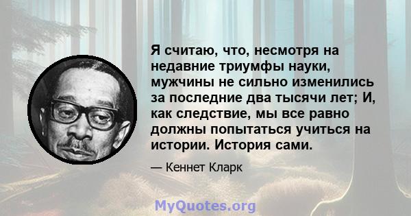 Я считаю, что, несмотря на недавние триумфы науки, мужчины не сильно изменились за последние два тысячи лет; И, как следствие, мы все равно должны попытаться учиться на истории. История сами.