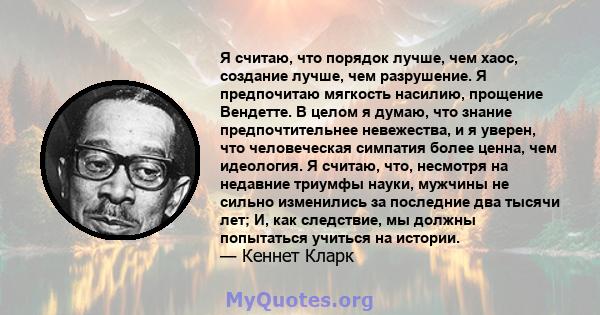 Я считаю, что порядок лучше, чем хаос, создание лучше, чем разрушение. Я предпочитаю мягкость насилию, прощение Вендетте. В целом я думаю, что знание предпочтительнее невежества, и я уверен, что человеческая симпатия