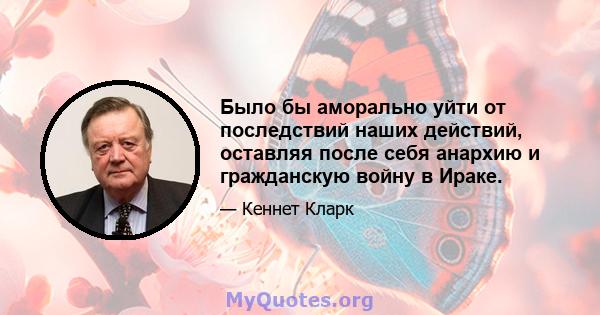 Было бы аморально уйти от последствий наших действий, оставляя после себя анархию и гражданскую войну в Ираке.