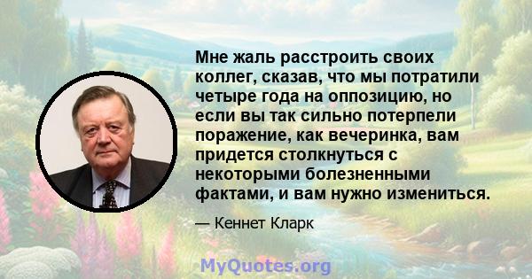 Мне жаль расстроить своих коллег, сказав, что мы потратили четыре года на оппозицию, но если вы так сильно потерпели поражение, как вечеринка, вам придется столкнуться с некоторыми болезненными фактами, и вам нужно