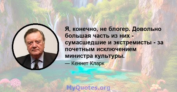 Я, конечно, не блогер. Довольно большая часть из них - сумасшедшие и экстремисты - за почетным исключением министра культуры.