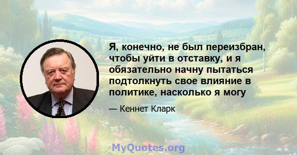 Я, конечно, не был переизбран, чтобы уйти в отставку, и я обязательно начну пытаться подтолкнуть свое влияние в политике, насколько я могу