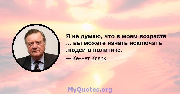 Я не думаю, что в моем возрасте ... вы можете начать исключать людей в политике.