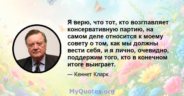 Я верю, что тот, кто возглавляет консервативную партию, на самом деле относится к моему совету о том, как мы должны вести себя, и я лично, очевидно, поддержим того, кто в конечном итоге выиграет.