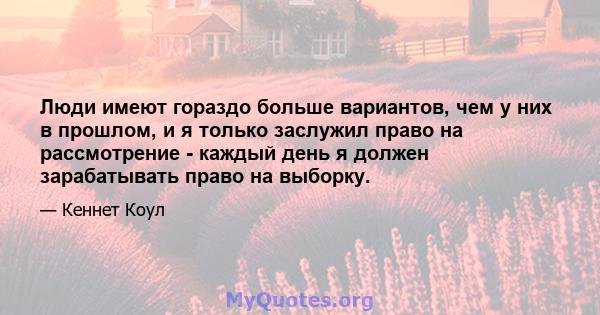 Люди имеют гораздо больше вариантов, чем у них в прошлом, и я только заслужил право на рассмотрение - каждый день я должен зарабатывать право на выборку.