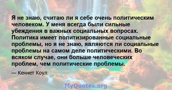 Я не знаю, считаю ли я себе очень политическим человеком. У меня всегда были сильные убеждения в важных социальных вопросах. Политика имеет политизированные социальные проблемы, но я не знаю, являются ли социальные